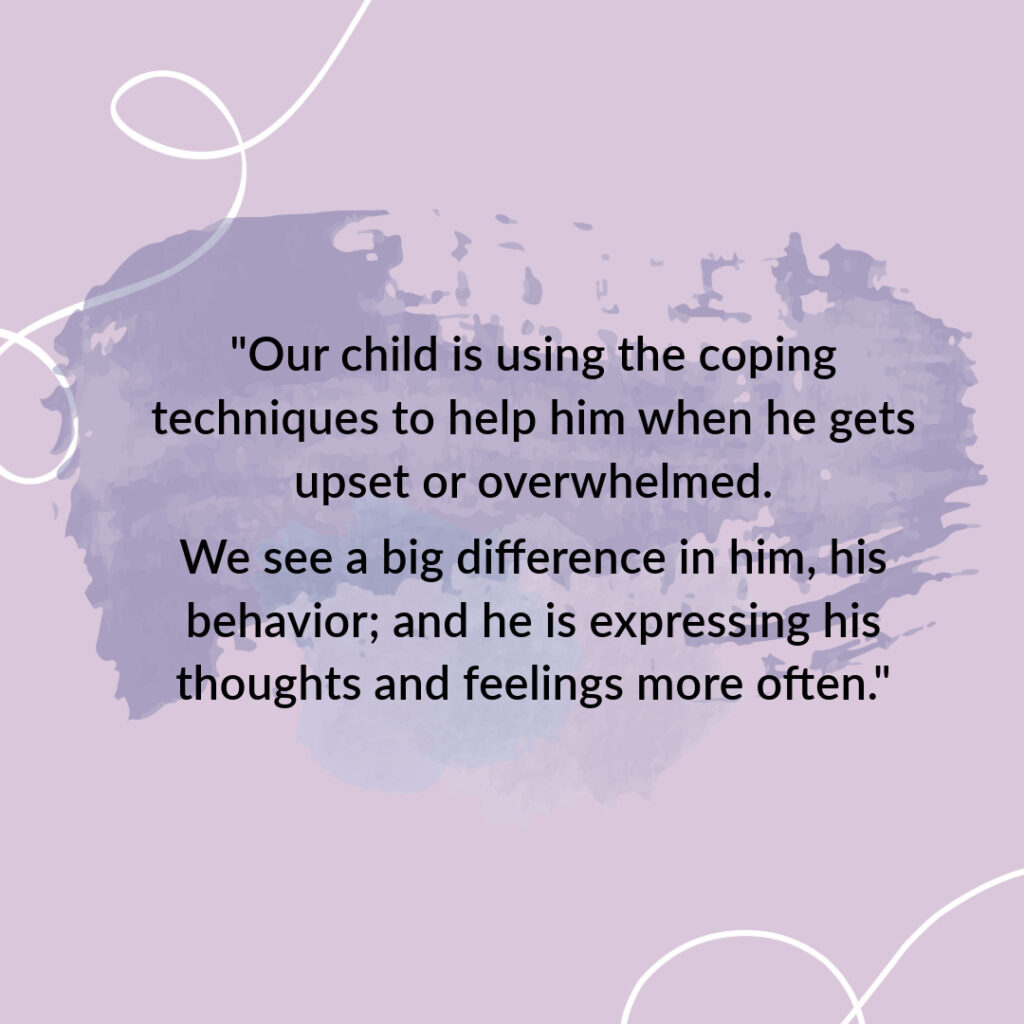 Our child is using the coping techniques to help him when he gets upset or overwhelmed. We see a big difference in him, his behavior; and he is expressing his thoughts and feelings more often.